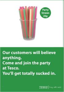 Tesco ad - party straws 20p. Underneath it says "our customers will believe anything. Come and join the party at Tesco. You'll get totally sucked in." Tesco - every little helps